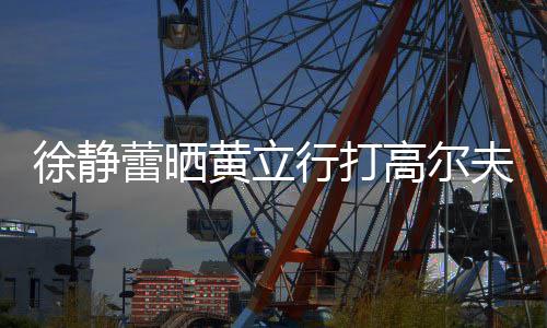 黄立频 多年徐静行打依旧甜蜜蕾晒恋爱高尔夫视