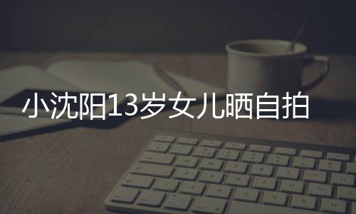 不似女儿拍 小沈貌美阳1从前肤白3岁晒自