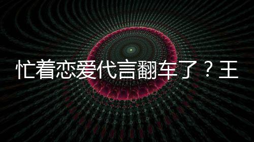 王子文代代言忙着言奶营异恋爱了茶公常翻车司经