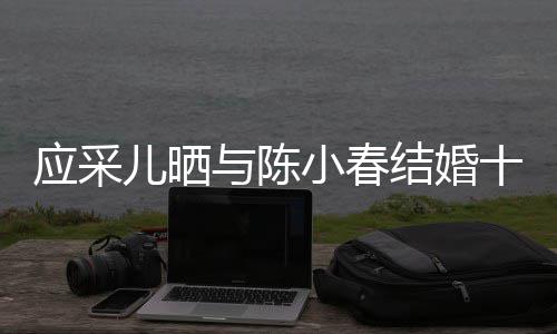 合照儿晒小春蜜恩应采与陈爱甜周年结婚十二