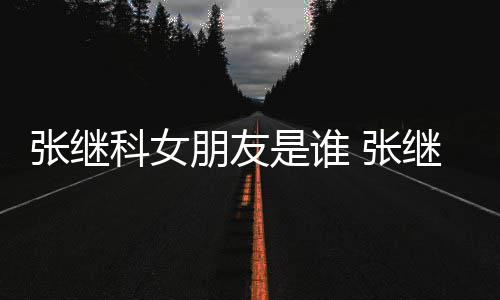 被拍朋友到带科女张继 张张蕊逛街购物继科是谁