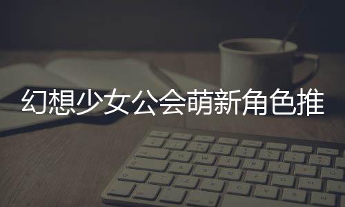 幻想萌新推荐公会攻略角色少女