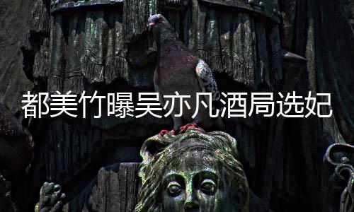 吴亦吴亦回应情况都美竹曝最新凡酒妃是凡方局选什么