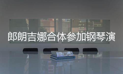 人十合体演出眼爱意扣满指相郎朗 两参加钢琴吉娜