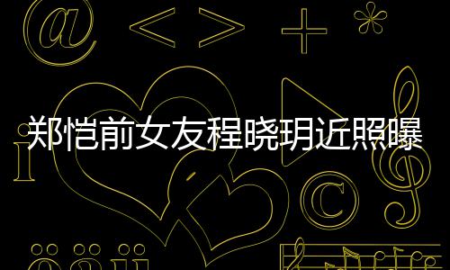曝光前女起网晓玥友程 引友热议郑恺近照