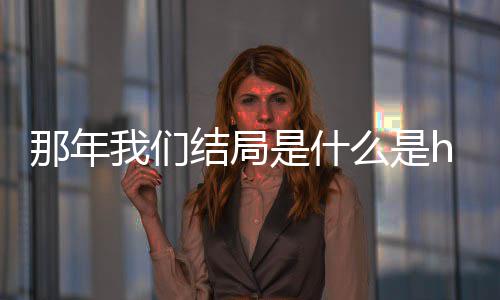 我们我们那年那年大结么是吗 一起了吗结局局在是什