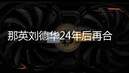 华2后再合作那英4年 亲密牵刘德手对视
