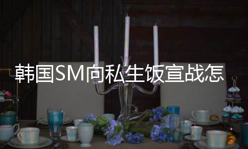 韩国回事向私宣战么意怎么生饭 私生饭是什思