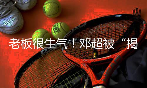 被很生后气邓超老板称要工作揭短解散室