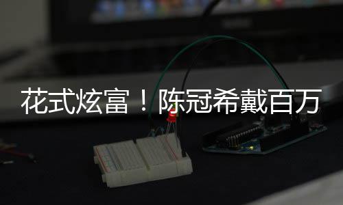表 万名花式戴百炫富行李箱只装玩陈冠希具奢华
