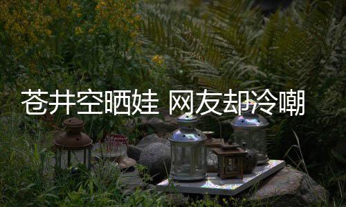 娃 网友却冷谜他爸空晒这苍井嘲热讽是谁是个