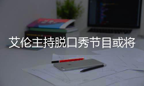 秀节目或艾伦脱口主持重率下将完结 降严收视