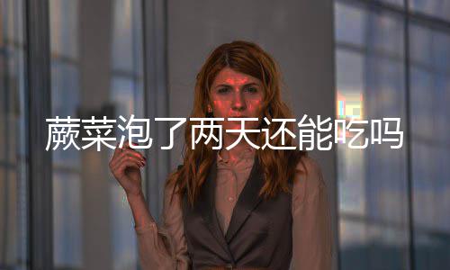 还能泡了两天吃吗蕨菜