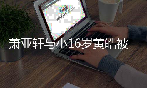 被曝人的黄皓萧亚轩与小1 咬月老狗成复合6岁伤二