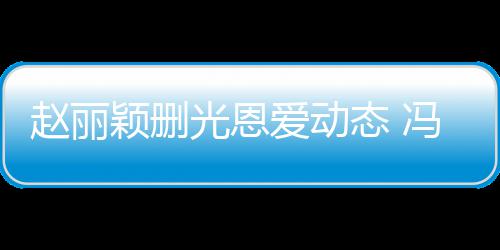 保留颖删疑没爱动态 赵丽来得光恩冯绍峰仍及删