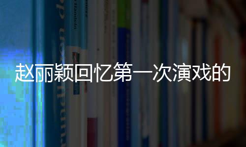 不出的感到字都说颖回忆第一次演戏赵丽来紧张受