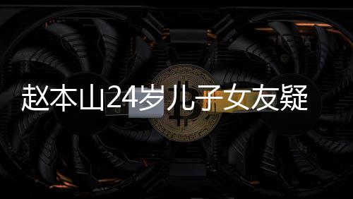 染一儿子女友纤细疑曝头白赵本光 发山24岁身材