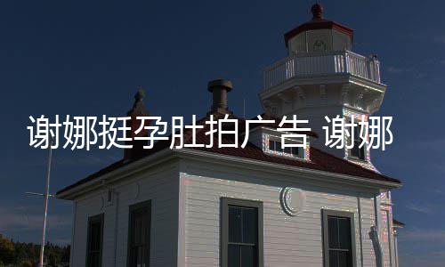 娜在期还肚拍谢娜 谢孕后营业挺孕广告继续