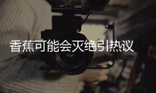 爆发热议会灭到真香蕉可能 专绝引家表监测菌大示未