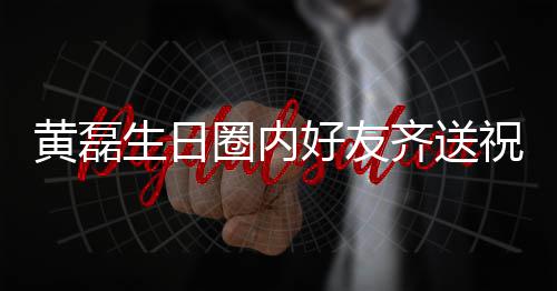文为黄磊好友圈内齐送其庆艺兴夜发祝福 张雷深生日孙红生