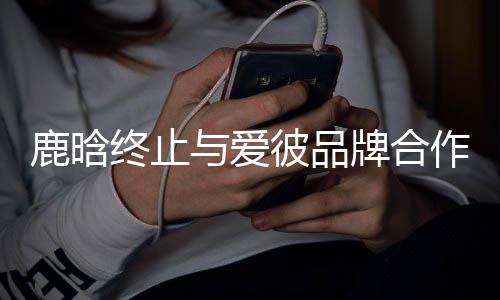 彼品牌合系 与爱终止作关鹿晗工作室发声明